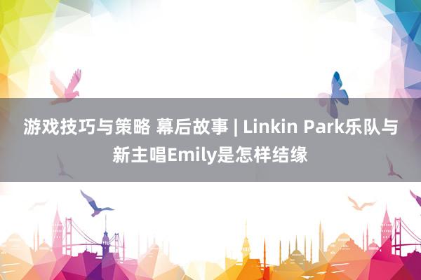 游戏技巧与策略 幕后故事 | Linkin Park乐队与新主唱Emily是怎样结缘