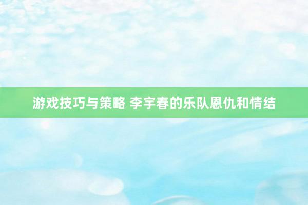 游戏技巧与策略 李宇春的乐队恩仇和情结