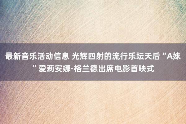 最新音乐活动信息 光辉四射的流行乐坛天后“A妹”爱莉安娜·格兰德出席电影首映式