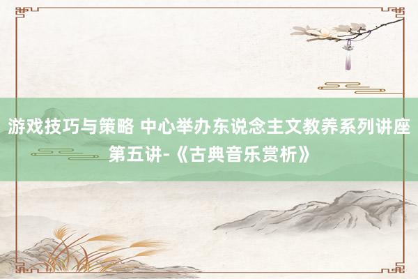 游戏技巧与策略 中心举办东说念主文教养系列讲座第五讲-《古典音乐赏析》