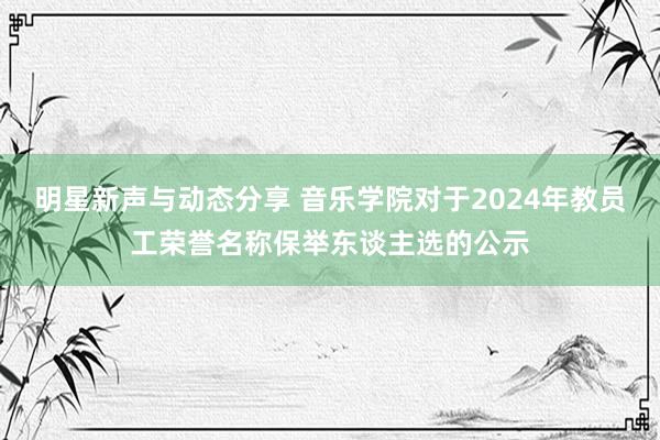 明星新声与动态分享 音乐学院对于2024年教员工荣誉名称保举东谈主选的公示