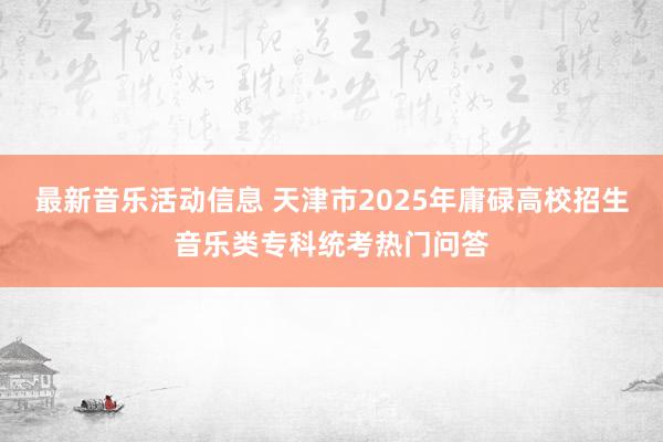 最新音乐活动信息 天津市2025年庸碌高校招生音乐类专科统考热门问答