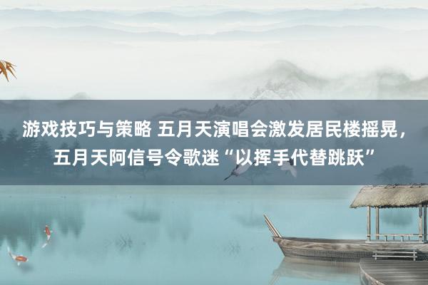 游戏技巧与策略 五月天演唱会激发居民楼摇晃，五月天阿信号令歌迷“以挥手代替跳跃”