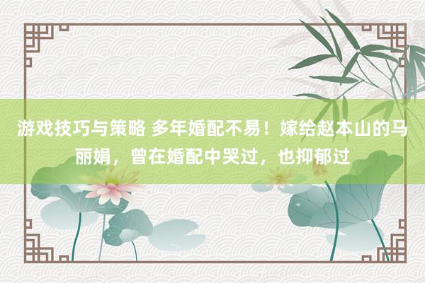 游戏技巧与策略 多年婚配不易！嫁给赵本山的马丽娟，曾在婚配中哭过，也抑郁过