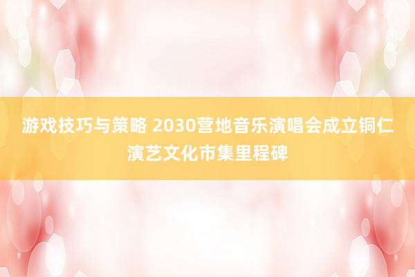 游戏技巧与策略 2030营地音乐演唱会成立铜仁演艺文化市集里程碑