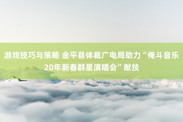 游戏技巧与策略 金平县体裁广电局助力“俺斗音乐20年新春群星演唱会”献技