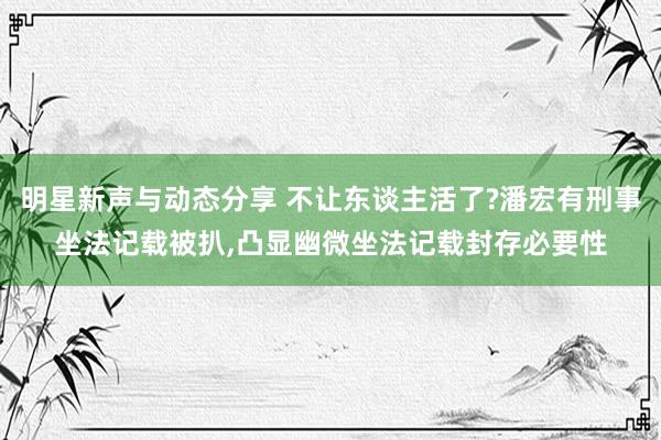 明星新声与动态分享 不让东谈主活了?潘宏有刑事坐法记载被扒,凸显幽微坐法记载封存必要性