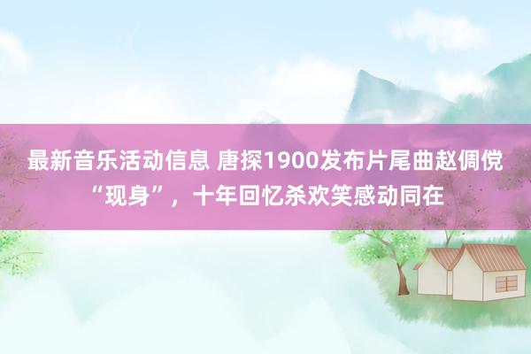 最新音乐活动信息 唐探1900发布片尾曲赵倜傥“现身”，十年回忆杀欢笑感动同在