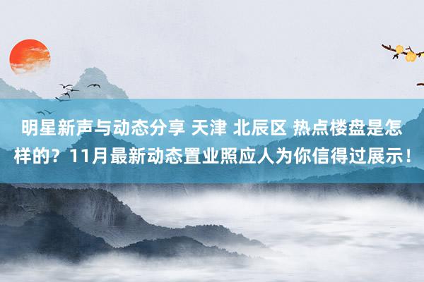 明星新声与动态分享 天津 北辰区 热点楼盘是怎样的？11月最新动态置业照应人为你信得过展示！