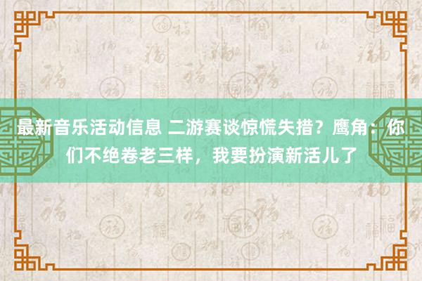 最新音乐活动信息 二游赛谈惊慌失措？鹰角：你们不绝卷老三样，我要扮演新活儿了