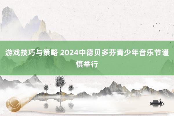 游戏技巧与策略 2024中德贝多芬青少年音乐节谨慎举行