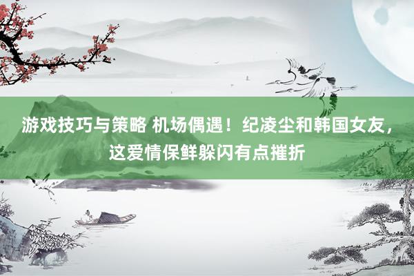 游戏技巧与策略 机场偶遇！纪凌尘和韩国女友，这爱情保鲜躲闪有点摧折