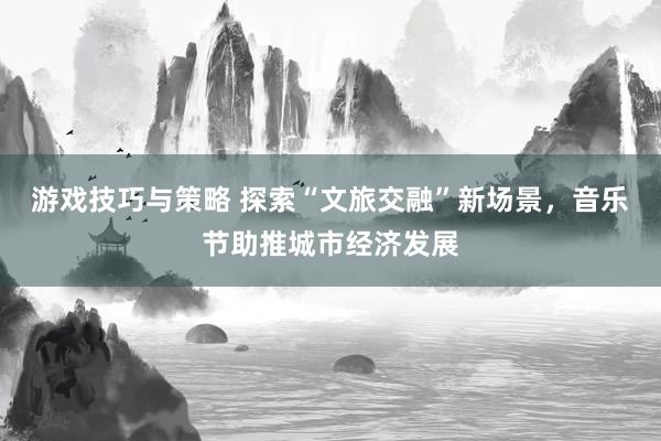 游戏技巧与策略 探索“文旅交融”新场景，音乐节助推城市经济发展