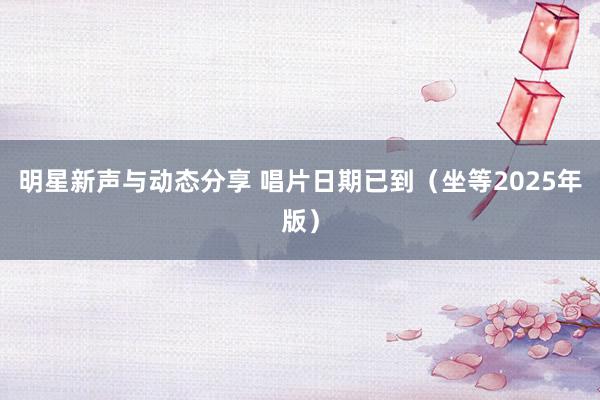 明星新声与动态分享 唱片日期已到（坐等2025年版）