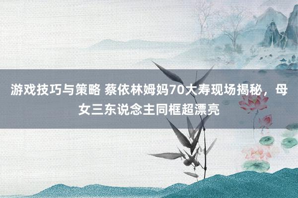 游戏技巧与策略 蔡依林姆妈70大寿现场揭秘，母女三东说念主同框超漂亮