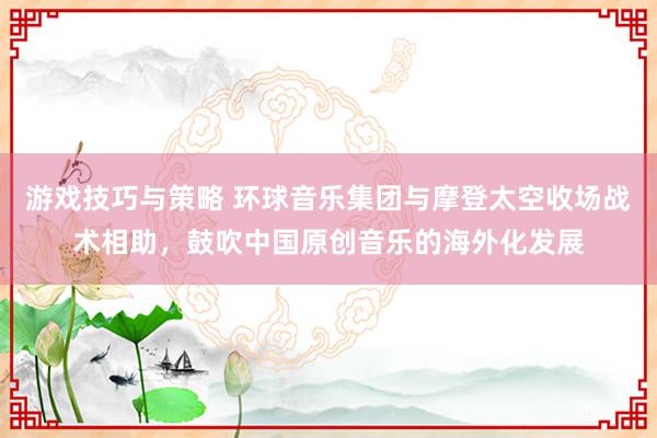 游戏技巧与策略 环球音乐集团与摩登太空收场战术相助，鼓吹中国原创音乐的海外化发展