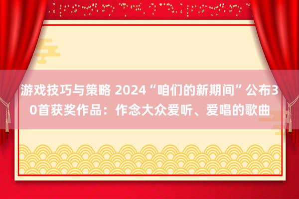 游戏技巧与策略 2024“咱们的新期间”公布30首获奖作品：作念大众爱听、爱唱的歌曲