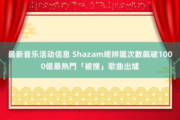 最新音乐活动信息 Shazam總辨識次數飆破1000億　最熱門「被搜」歌曲出爐