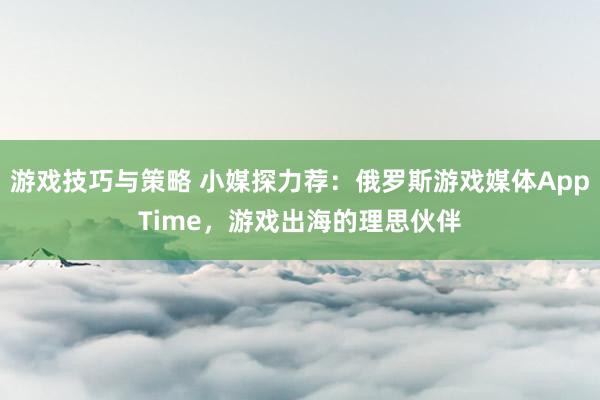 游戏技巧与策略 小媒探力荐：俄罗斯游戏媒体AppTime，游戏出海的理思伙伴