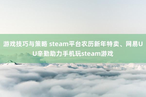 游戏技巧与策略 steam平台农历新年特卖、网易UU辛勤助力手机玩steam游戏