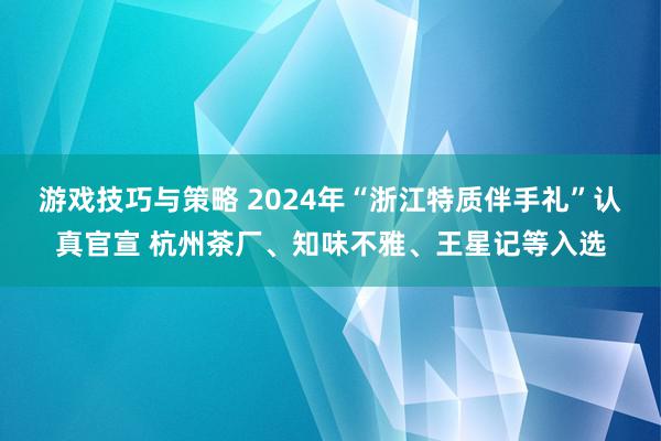 游戏技巧与策略 2024年“浙江特质伴手礼”认真官宣 杭州茶厂、知味不雅、王星记等入选