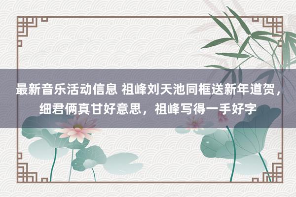 最新音乐活动信息 祖峰刘天池同框送新年道贺，细君俩真甘好意思，祖峰写得一手好字