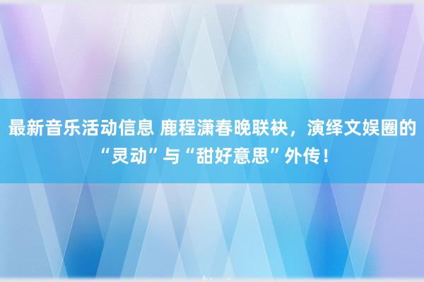 最新音乐活动信息 鹿程潇春晚联袂，演绎文娱圈的“灵动”与“甜好意思”外传！