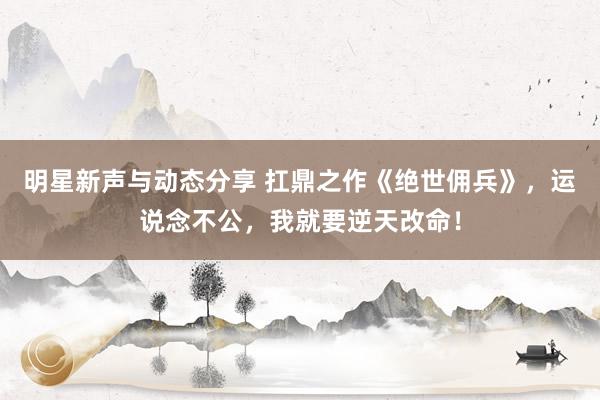 明星新声与动态分享 扛鼎之作《绝世佣兵》，运说念不公，我就要逆天改命！