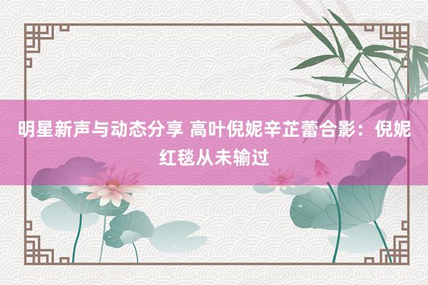 明星新声与动态分享 高叶倪妮辛芷蕾合影：倪妮红毯从未输过