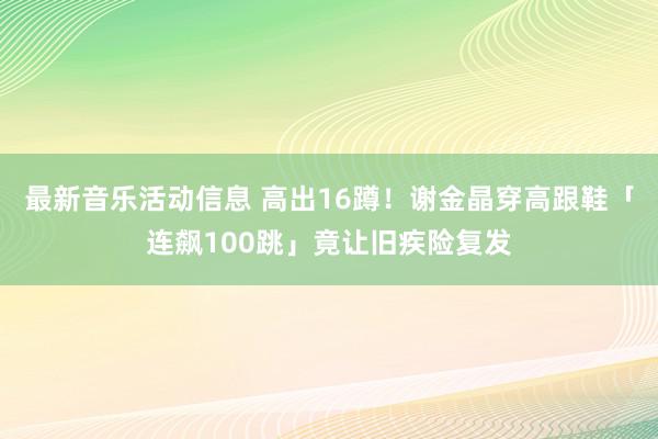 最新音乐活动信息 高出16蹲！　谢金晶穿高跟鞋「连飙100跳」竟让旧疾险复发