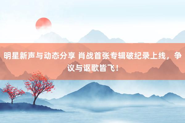 明星新声与动态分享 肖战首张专辑破纪录上线，争议与讴歌皆飞！