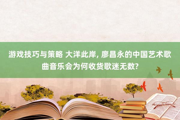 游戏技巧与策略 大洋此岸, 廖昌永的中国艺术歌曲音乐会为何收货歌迷无数?