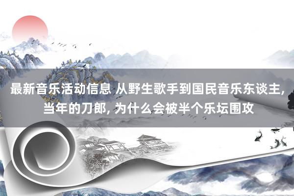 最新音乐活动信息 从野生歌手到国民音乐东谈主, 当年的刀郎, 为什么会被半个乐坛围攻