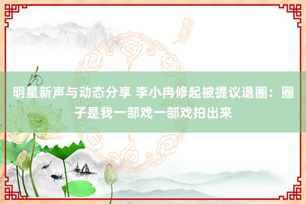 明星新声与动态分享 李小冉修起被提议退圈：圈子是我一部戏一部戏拍出来