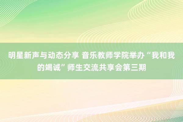 明星新声与动态分享 音乐教师学院举办“我和我的竭诚”师生交流共享会第三期