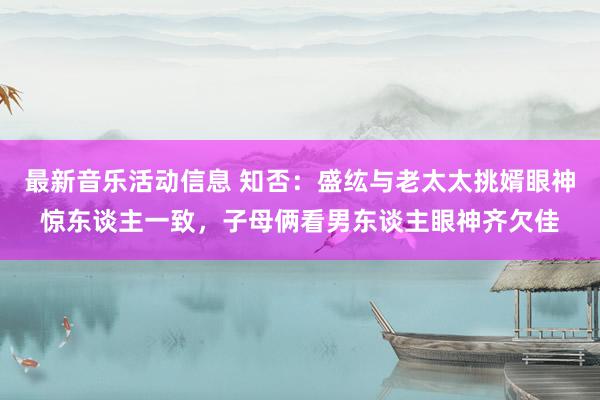 最新音乐活动信息 知否：盛纮与老太太挑婿眼神惊东谈主一致，子母俩看男东谈主眼神齐欠佳