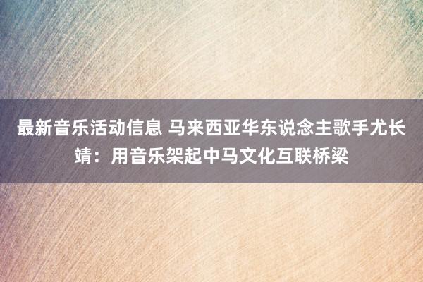 最新音乐活动信息 马来西亚华东说念主歌手尤长靖：用音乐架起中马文化互联桥梁