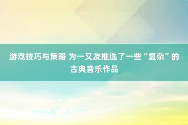 游戏技巧与策略 为一又友推选了一些“复杂”的古典音乐作品