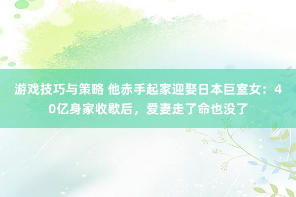 游戏技巧与策略 他赤手起家迎娶日本巨室女：40亿身家收歇后，爱妻走了命也没了