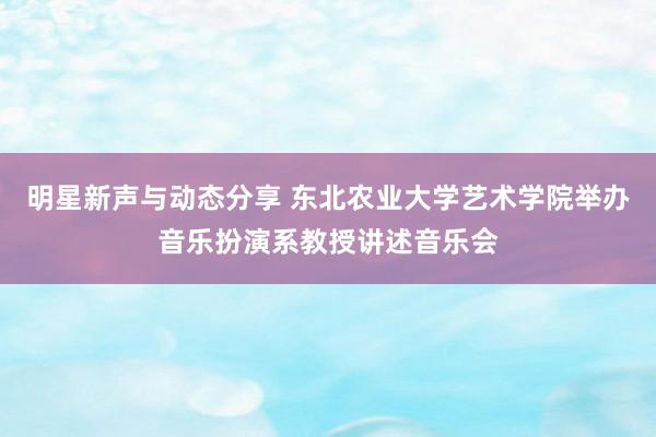 明星新声与动态分享 东北农业大学艺术学院举办音乐扮演系教授讲述音乐会