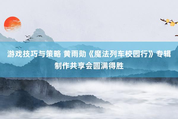 游戏技巧与策略 黄雨勋《魔法列车校园行》专辑制作共享会圆满得胜