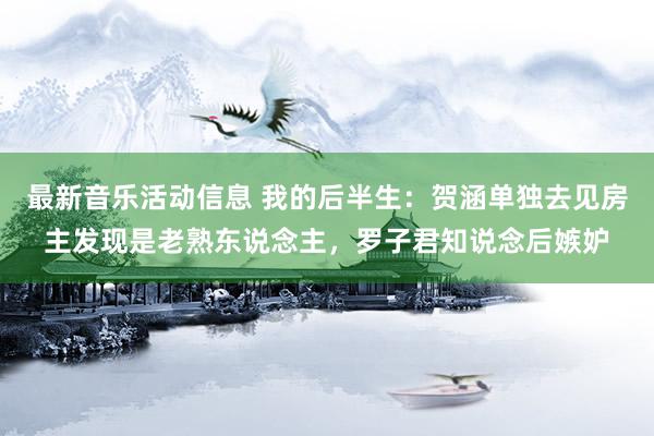 最新音乐活动信息 我的后半生：贺涵单独去见房主发现是老熟东说念主，罗子君知说念后嫉妒