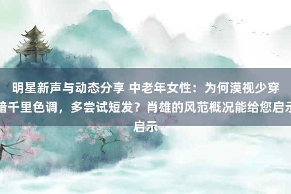 明星新声与动态分享 中老年女性：为何漠视少穿暗千里色调，多尝试短发？肖雄的风范概况能给您启示