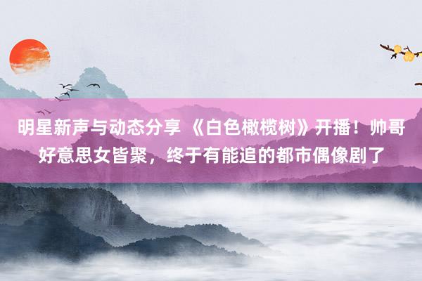 明星新声与动态分享 《白色橄榄树》开播！帅哥好意思女皆聚，终于有能追的都市偶像剧了