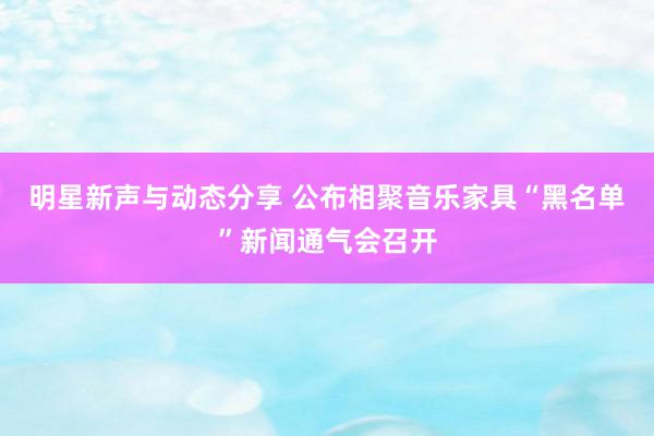 明星新声与动态分享 公布相聚音乐家具“黑名单”新闻通气会召开