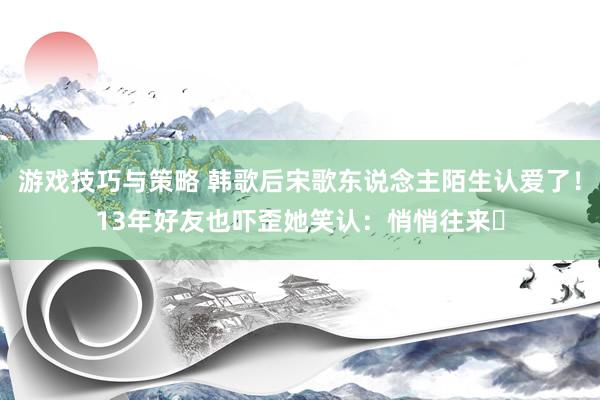 游戏技巧与策略 韩歌后宋歌东说念主陌生认爱了！13年好友也吓歪　她笑认：悄悄往来⋯