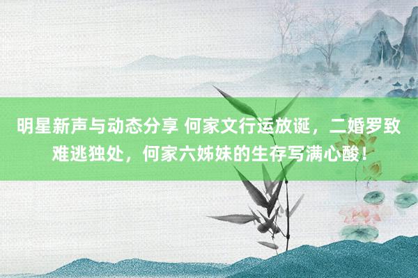 明星新声与动态分享 何家文行运放诞，二婚罗致难逃独处，何家六姊妹的生存写满心酸！