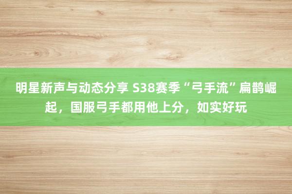 明星新声与动态分享 S38赛季“弓手流”扁鹊崛起，国服弓手都用他上分，如实好玩