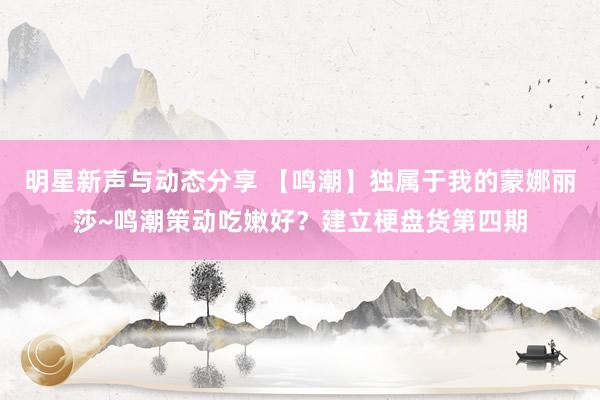 明星新声与动态分享 【鸣潮】独属于我的蒙娜丽莎~鸣潮策动吃嫩好？建立梗盘货第四期