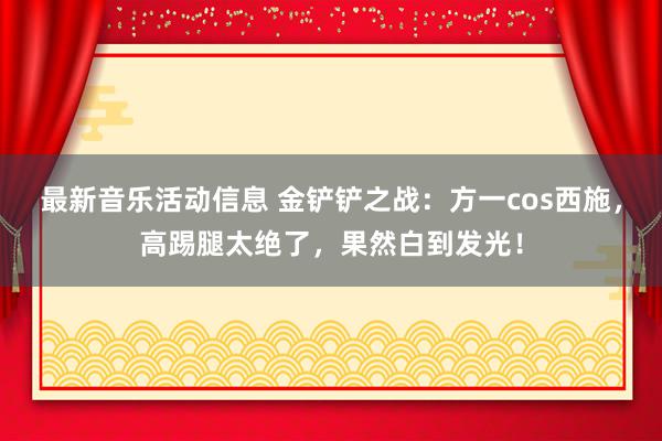 最新音乐活动信息 金铲铲之战：方一cos西施，高踢腿太绝了，果然白到发光！